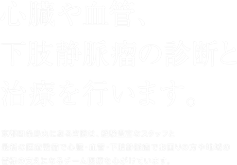 心臓や血管、下肢静脈瘤の診断と治療を行います。京都四条鳥丸にある当院は、経験豊富なスタッフと最新の医療設備で心臓・血管・下肢静脈瘤でお困りの方や地域の皆様の支えになるチーム医療を心がけています。